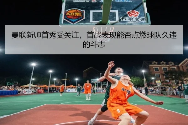 曼联新帅首秀受关注，首战表现能否点燃球队久违的斗志